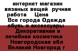 интернет-магазин вязаных вещей, ручная работа! › Цена ­ 1 700 - Все города Одежда, обувь и аксессуары » Декоративная и лечебная косметика   . Новгородская обл.,Великий Новгород г.